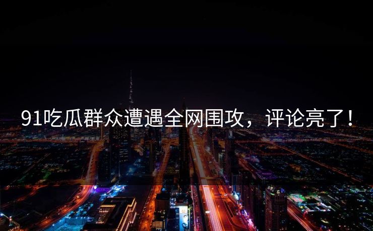 91吃瓜群众遭遇全网围攻，评论亮了！