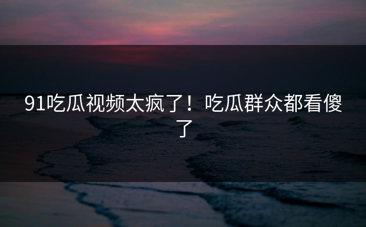 91吃瓜视频太疯了！吃瓜群众都看傻了