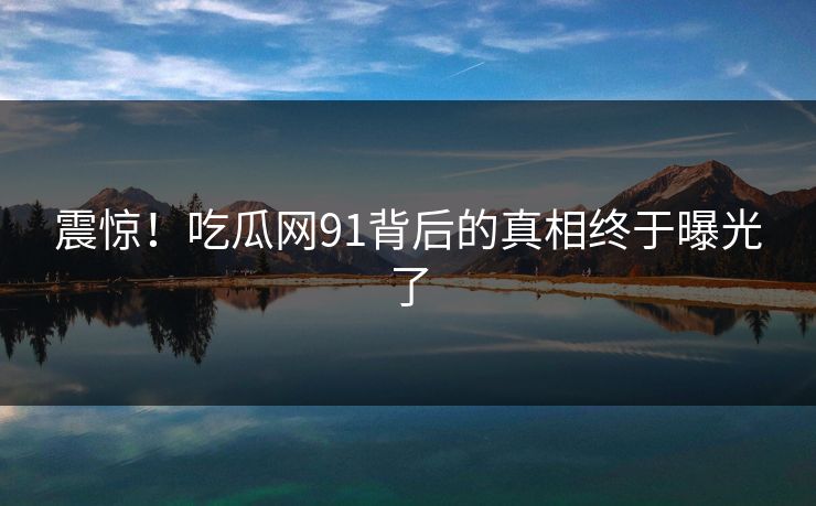 震惊！吃瓜网91背后的真相终于曝光了