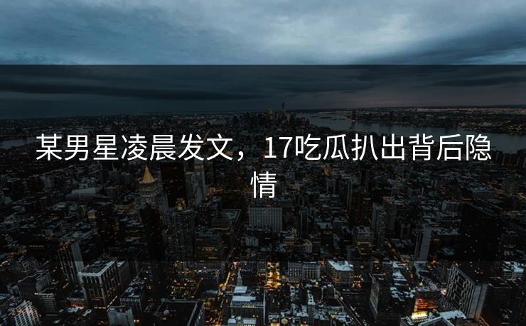 某男星凌晨发文，17吃瓜扒出背后隐情