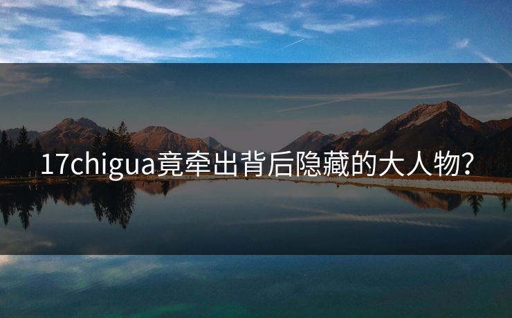 17chigua竟牵出背后隐藏的大人物？