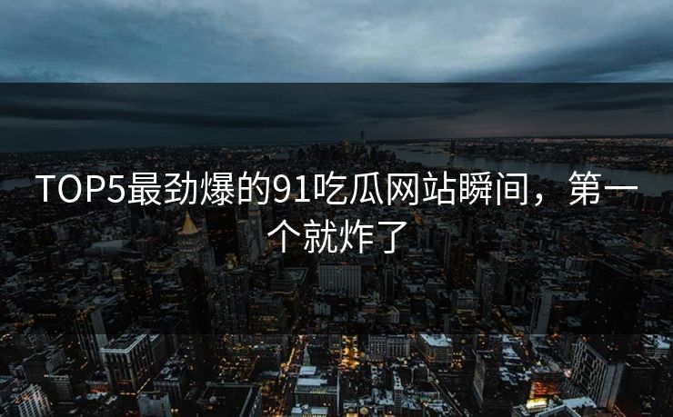 TOP5最劲爆的91吃瓜网站瞬间，第一个就炸了