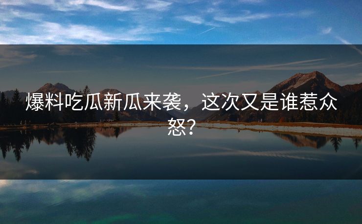 爆料吃瓜新瓜来袭，这次又是谁惹众怒？