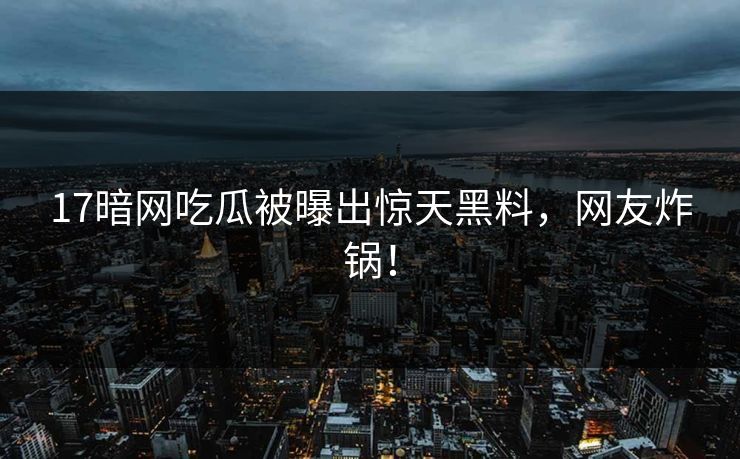 17暗网吃瓜被曝出惊天黑料，网友炸锅！