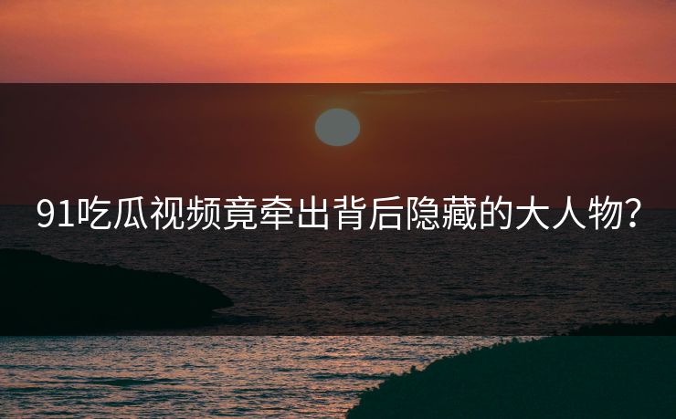 91吃瓜视频竟牵出背后隐藏的大人物？