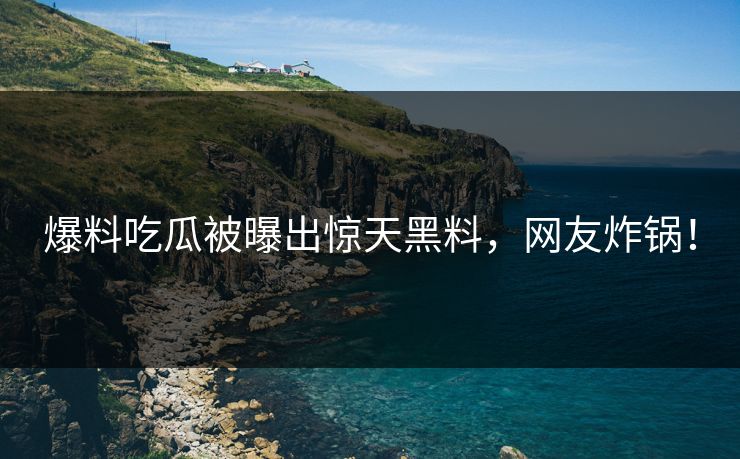 爆料吃瓜被曝出惊天黑料，网友炸锅！