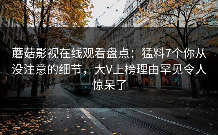 蘑菇影视在线观看盘点：猛料7个你从没注意的细节，大V上榜理由罕见令人惊呆了