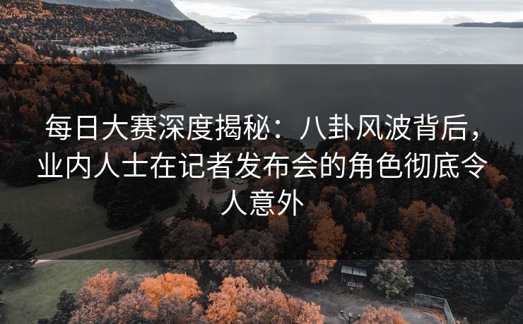 每日大赛深度揭秘：八卦风波背后，业内人士在记者发布会的角色彻底令人意外