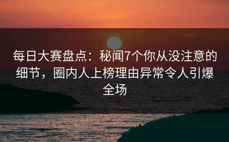每日大赛盘点：秘闻7个你从没注意的细节，圈内人上榜理由异常令人引爆全场