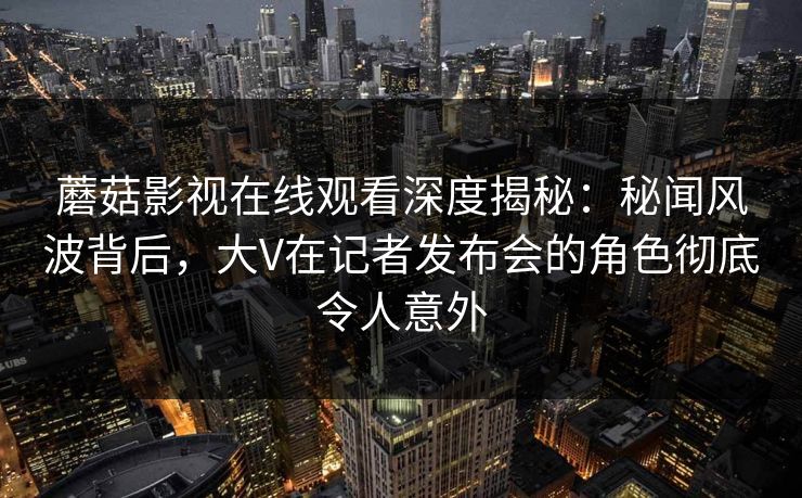 蘑菇影视在线观看深度揭秘：秘闻风波背后，大V在记者发布会的角色彻底令人意外