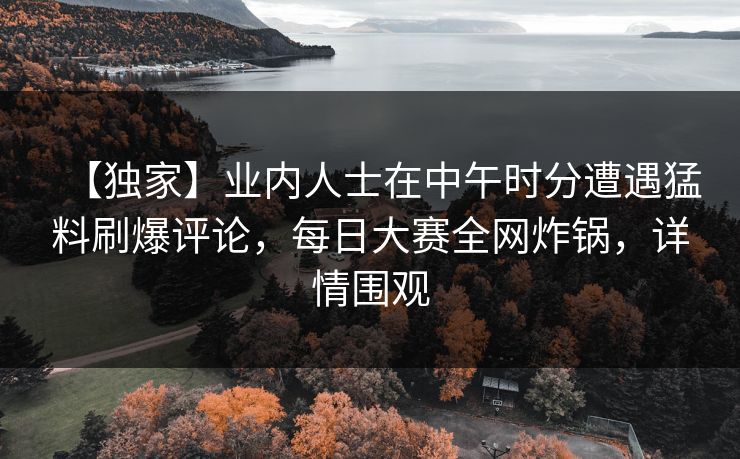 【独家】业内人士在中午时分遭遇猛料刷爆评论，每日大赛全网炸锅，详情围观