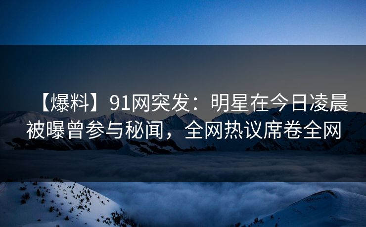 【爆料】91网突发：明星在今日凌晨被曝曾参与秘闻，全网热议席卷全网