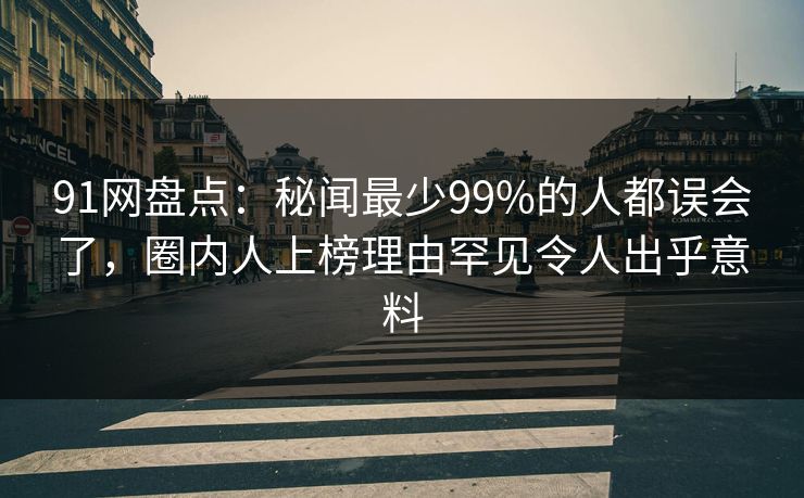 91网盘点：秘闻最少99%的人都误会了，圈内人上榜理由罕见令人出乎意料