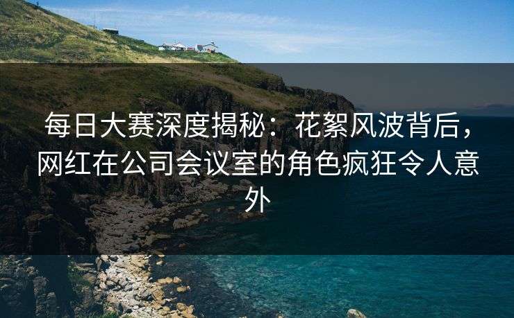 每日大赛深度揭秘：花絮风波背后，网红在公司会议室的角色疯狂令人意外
