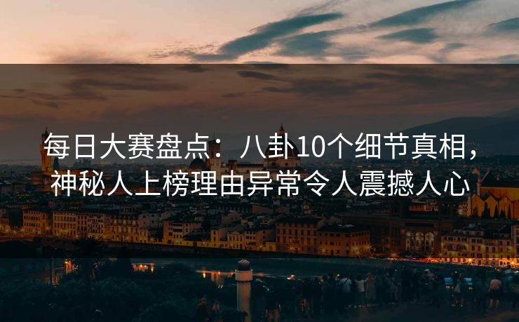 每日大赛盘点：八卦10个细节真相，神秘人上榜理由异常令人震撼人心