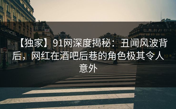 【独家】91网深度揭秘：丑闻风波背后，网红在酒吧后巷的角色极其令人意外