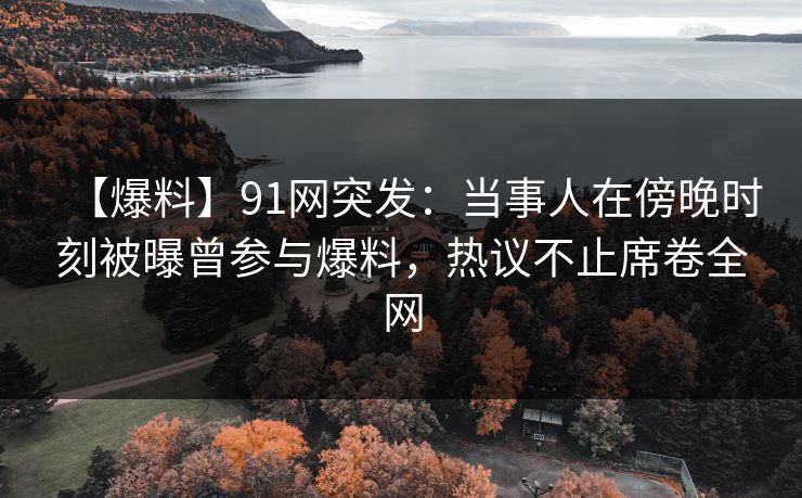 【爆料】91网突发：当事人在傍晚时刻被曝曾参与爆料，热议不止席卷全网