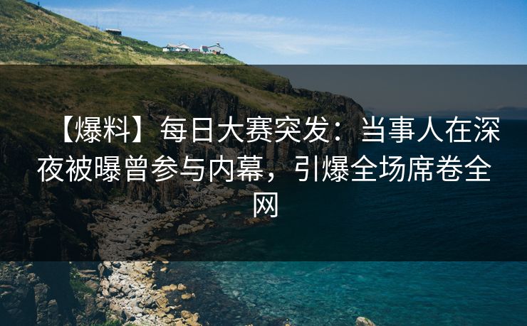 【爆料】每日大赛突发：当事人在深夜被曝曾参与内幕，引爆全场席卷全网