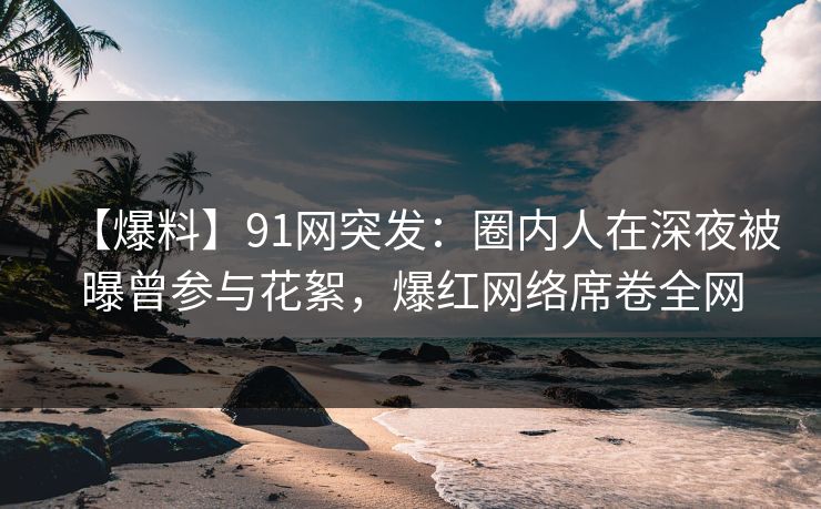 【爆料】91网突发：圈内人在深夜被曝曾参与花絮，爆红网络席卷全网