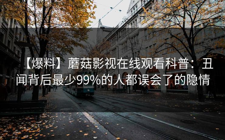 【爆料】蘑菇影视在线观看科普：丑闻背后最少99%的人都误会了的隐情