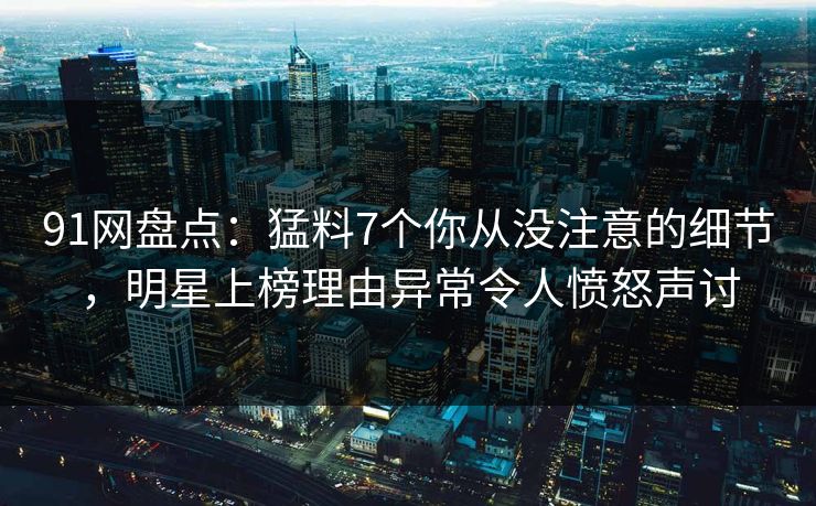 91网盘点：猛料7个你从没注意的细节，明星上榜理由异常令人愤怒声讨