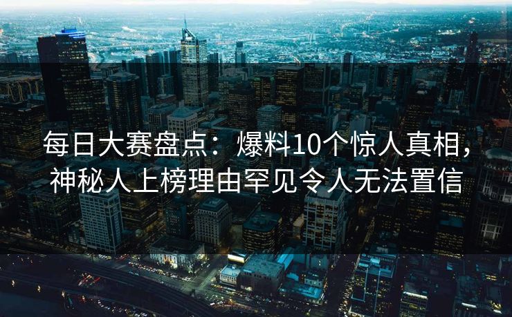 每日大赛盘点：爆料10个惊人真相，神秘人上榜理由罕见令人无法置信