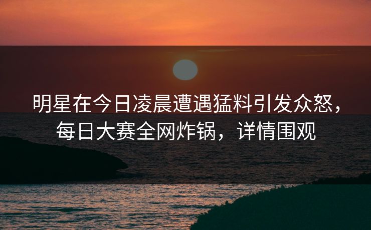 明星在今日凌晨遭遇猛料引发众怒，每日大赛全网炸锅，详情围观