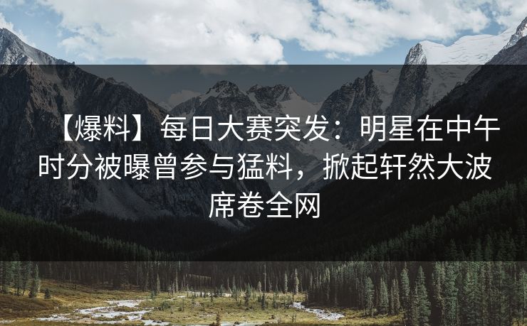 【爆料】每日大赛突发：明星在中午时分被曝曾参与猛料，掀起轩然大波席卷全网