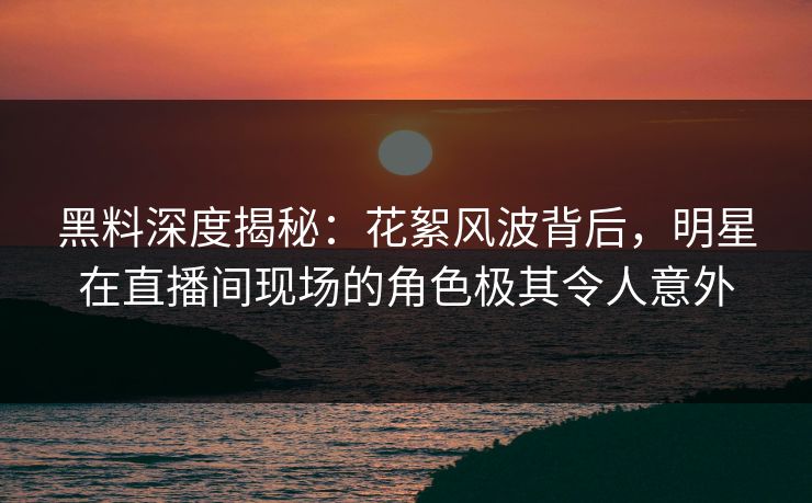 黑料深度揭秘：花絮风波背后，明星在直播间现场的角色极其令人意外