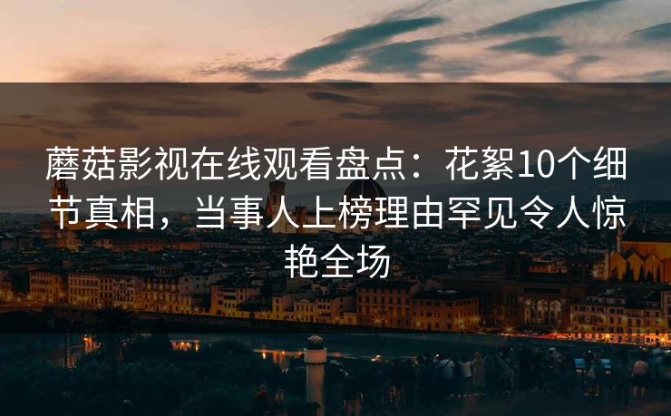 蘑菇影视在线观看盘点：花絮10个细节真相，当事人上榜理由罕见令人惊艳全场