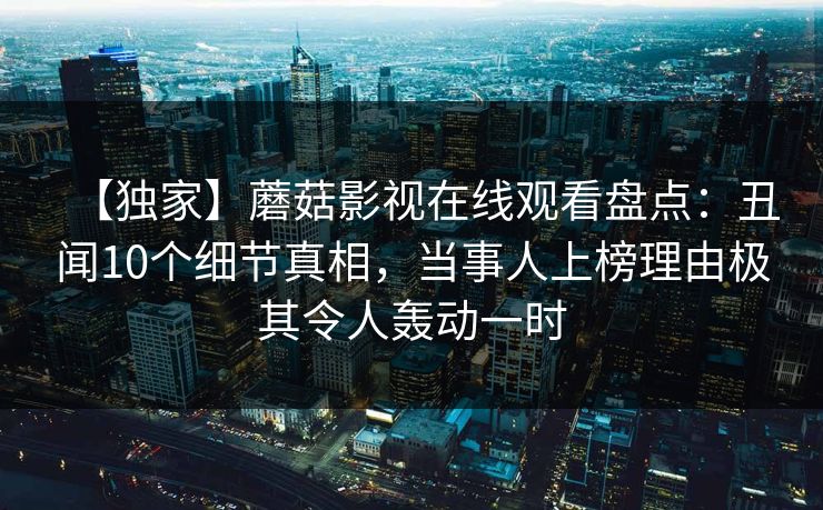 【独家】蘑菇影视在线观看盘点：丑闻10个细节真相，当事人上榜理由极其令人轰动一时