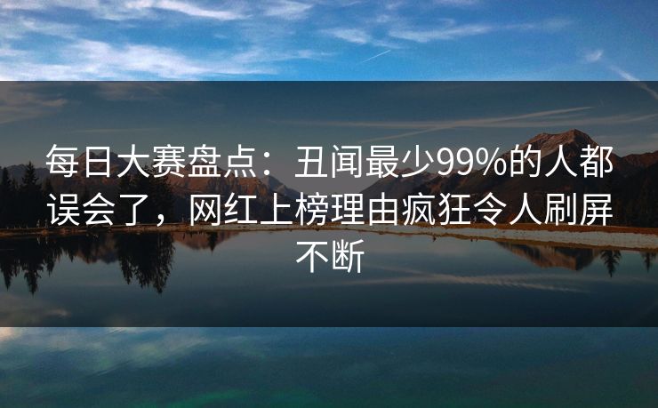 每日大赛盘点：丑闻最少99%的人都误会了，网红上榜理由疯狂令人刷屏不断
