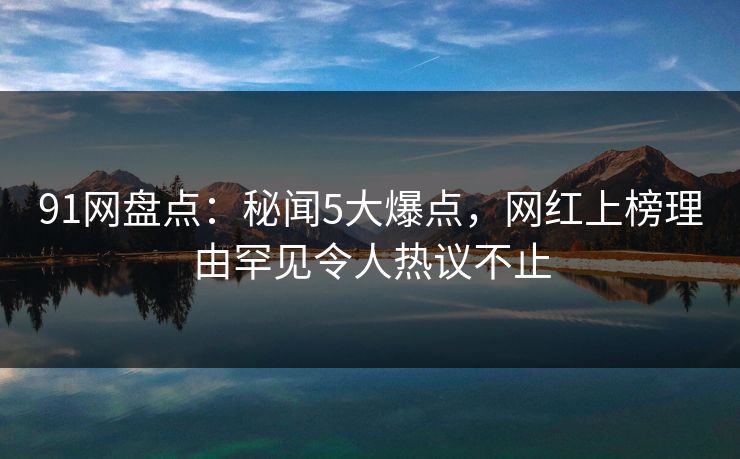 91网盘点：秘闻5大爆点，网红上榜理由罕见令人热议不止