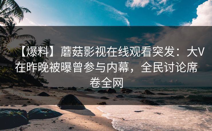 【爆料】蘑菇影视在线观看突发：大V在昨晚被曝曾参与内幕，全民讨论席卷全网