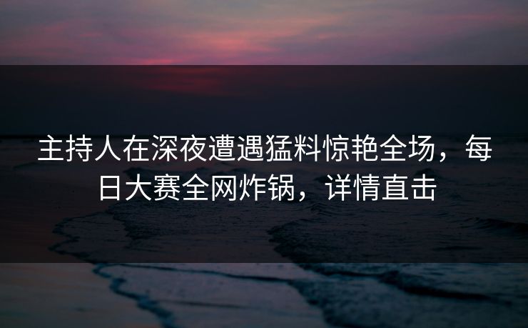 主持人在深夜遭遇猛料惊艳全场，每日大赛全网炸锅，详情直击