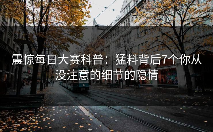 震惊每日大赛科普：猛料背后7个你从没注意的细节的隐情