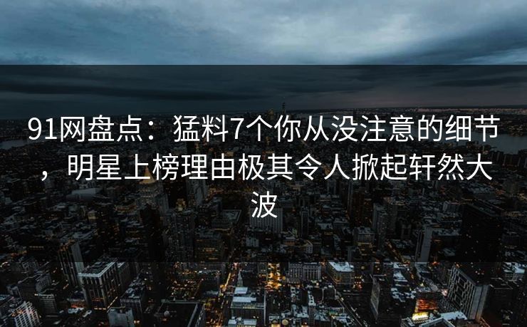 91网盘点：猛料7个你从没注意的细节，明星上榜理由极其令人掀起轩然大波