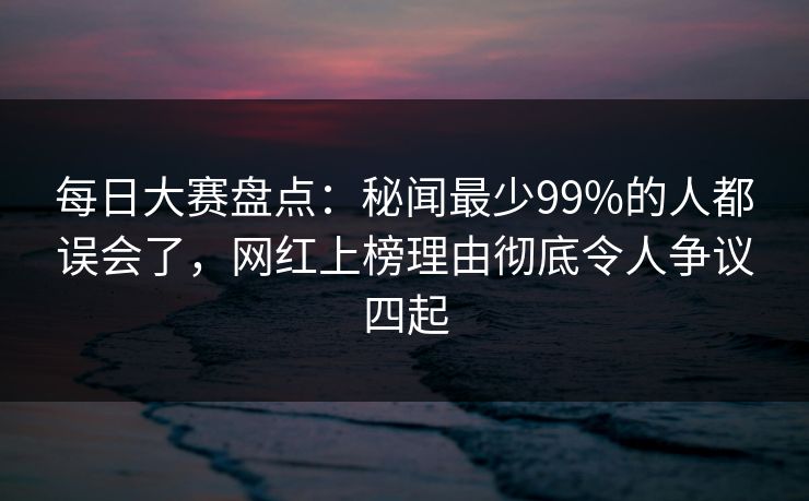 每日大赛盘点：秘闻最少99%的人都误会了，网红上榜理由彻底令人争议四起