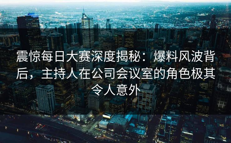 震惊每日大赛深度揭秘：爆料风波背后，主持人在公司会议室的角色极其令人意外