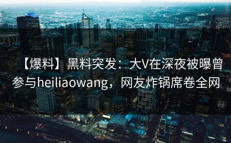 【爆料】黑料突发：大V在深夜被曝曾参与heiliaowang，网友炸锅席卷全网