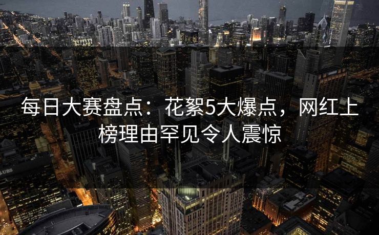 每日大赛盘点：花絮5大爆点，网红上榜理由罕见令人震惊
