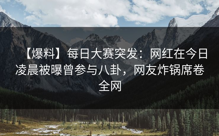 【爆料】每日大赛突发：网红在今日凌晨被曝曾参与八卦，网友炸锅席卷全网