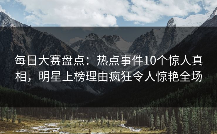 每日大赛盘点：热点事件10个惊人真相，明星上榜理由疯狂令人惊艳全场