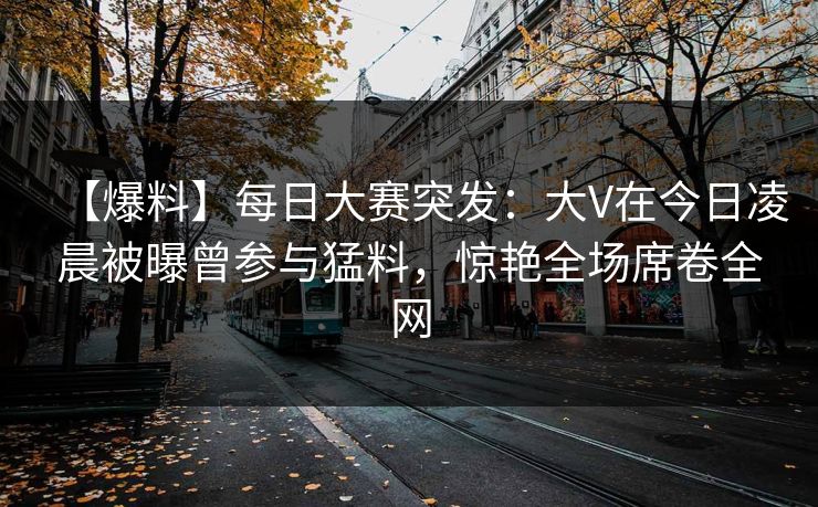 【爆料】每日大赛突发：大V在今日凌晨被曝曾参与猛料，惊艳全场席卷全网
