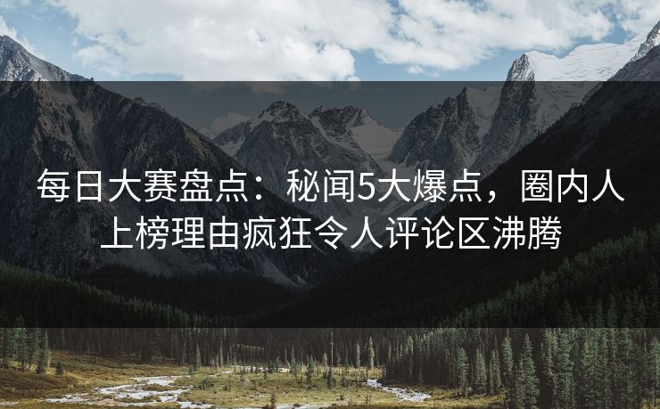 每日大赛盘点：秘闻5大爆点，圈内人上榜理由疯狂令人评论区沸腾