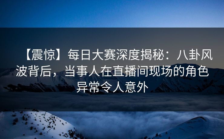 【震惊】每日大赛深度揭秘：八卦风波背后，当事人在直播间现场的角色异常令人意外