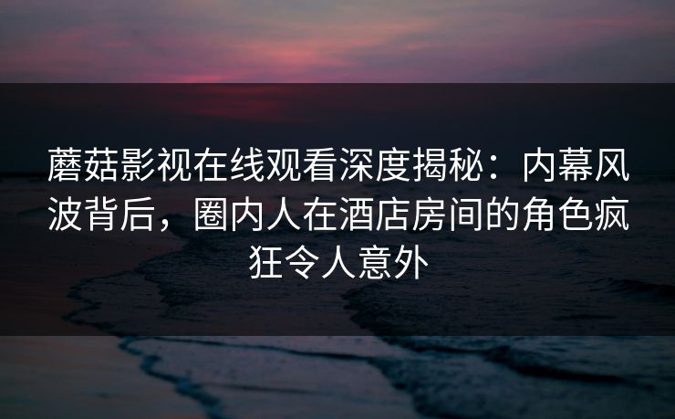 蘑菇影视在线观看深度揭秘：内幕风波背后，圈内人在酒店房间的角色疯狂令人意外