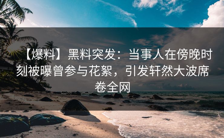 【爆料】黑料突发：当事人在傍晚时刻被曝曾参与花絮，引发轩然大波席卷全网