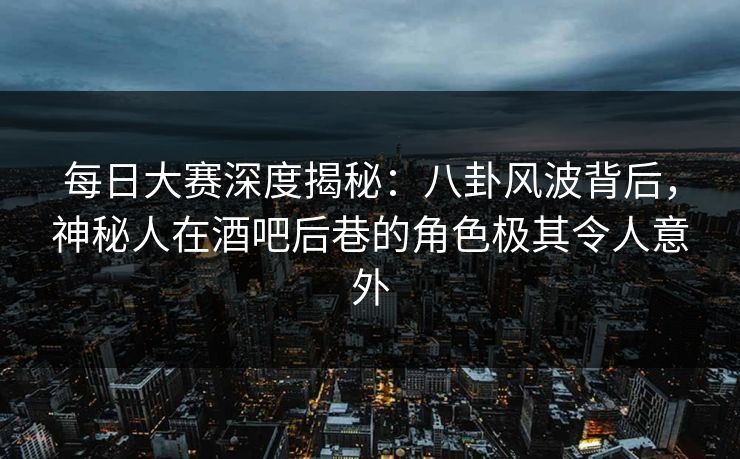每日大赛深度揭秘：八卦风波背后，神秘人在酒吧后巷的角色极其令人意外