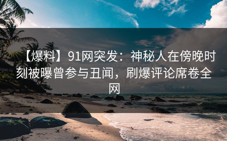 【爆料】91网突发：神秘人在傍晚时刻被曝曾参与丑闻，刷爆评论席卷全网